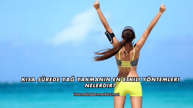 Kısa Sürede Yağ Yakmanın En Etkili Yöntemleri Nelerdir?
